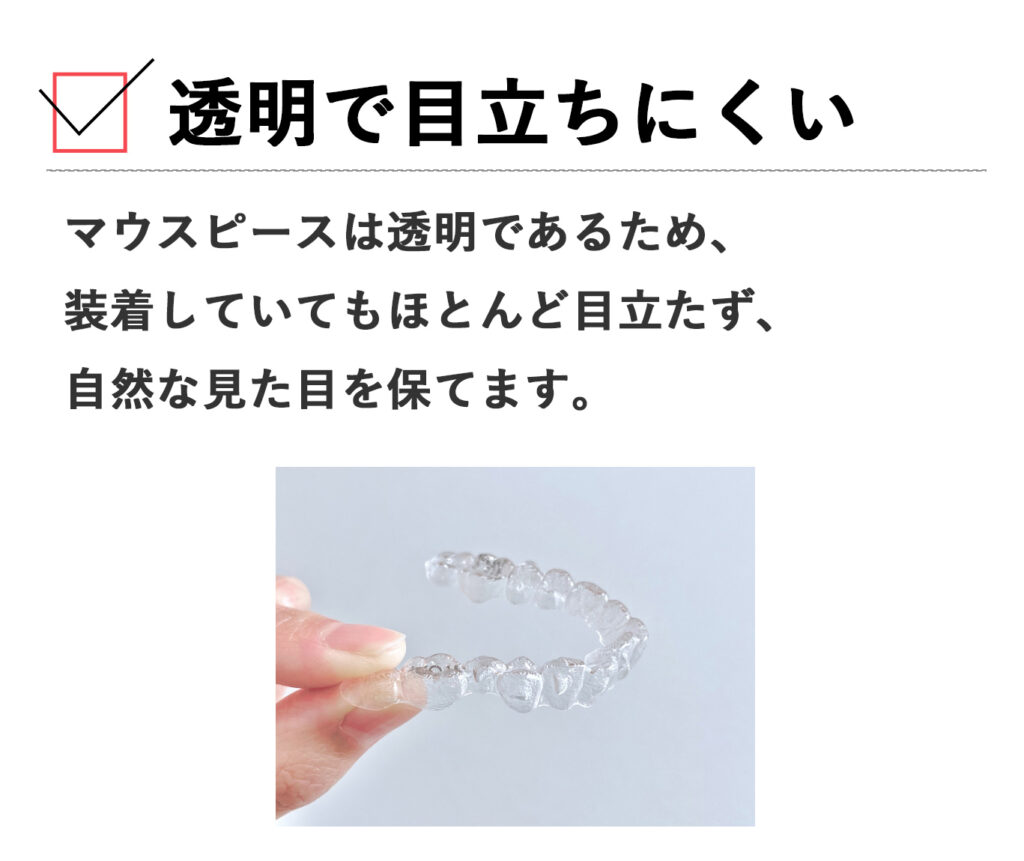 マウスピースは透明であるため、装着していてもほとんど目立たず、自然な見た目を保てます。