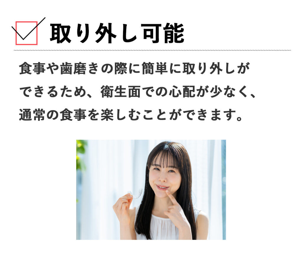 食事や歯磨きの際に簡単に取り外しができるため、衛生面での心配が少なく、通常の食事を楽しむことができます。