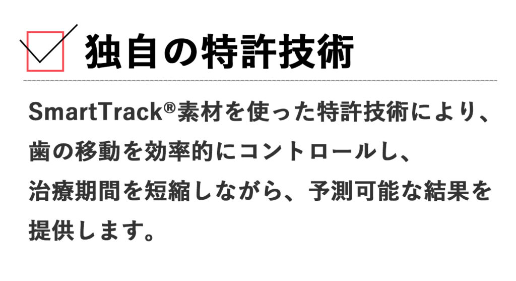 独自の特許技術: SmartTrack®素材を使った特許技術により、歯の移動を効率的にコントロールし、治療期間を短縮しながら、予測可能な結果を提供します。