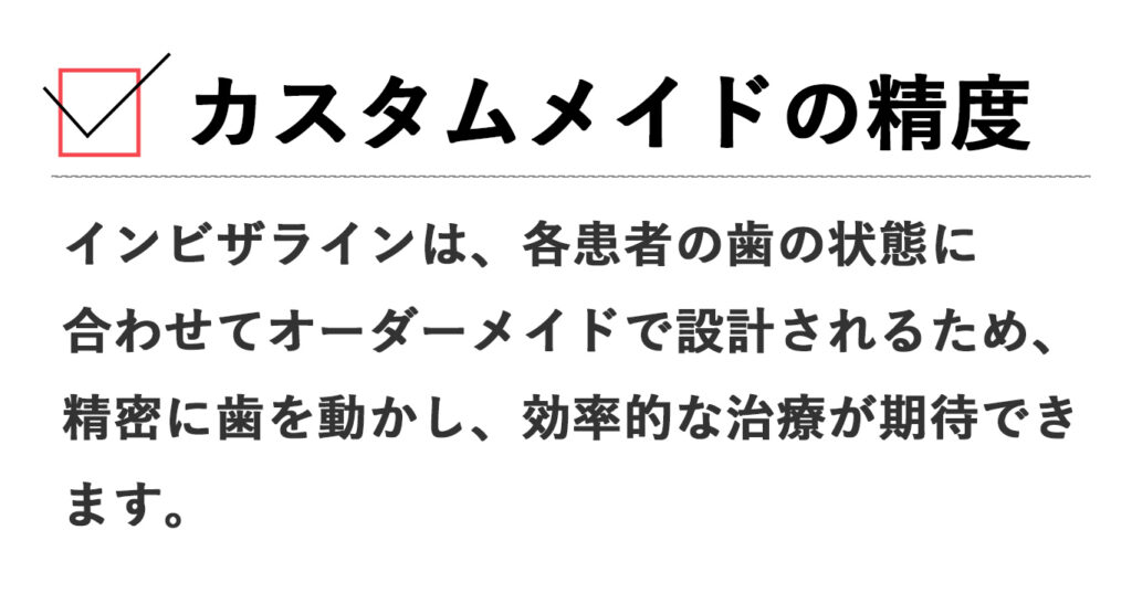 カスタムメイドの精度: インビザラインは、各患者の歯の状態に合わせてオーダーメイドで設計されるため、精密に歯を動かし、効率的な治療が期待できます。
