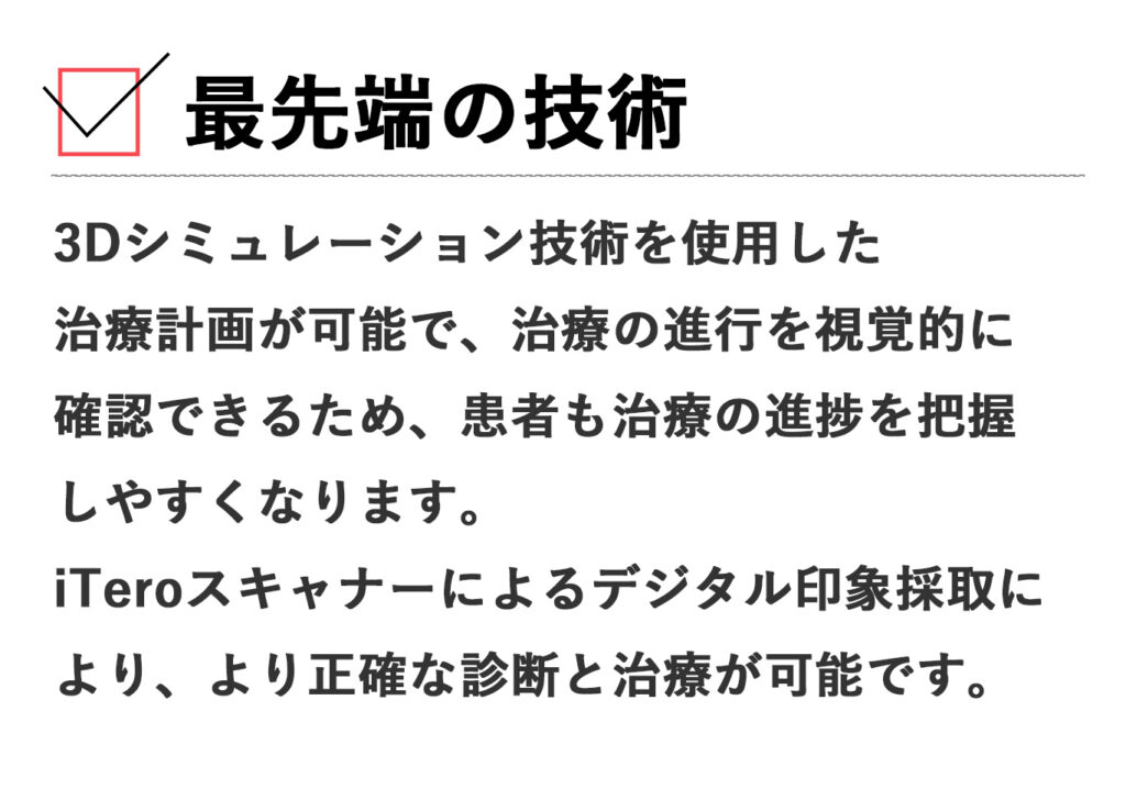 最先端の技術: 3Dシミュレーション技術を使用した治療計画が可能で、治療の進行を視覚的に確認できるため、患者も治療の進捗を把握しやすくなります。iTeroスキャナーによるデジタル印象採取により、より正確な診断と治療が可能です。
